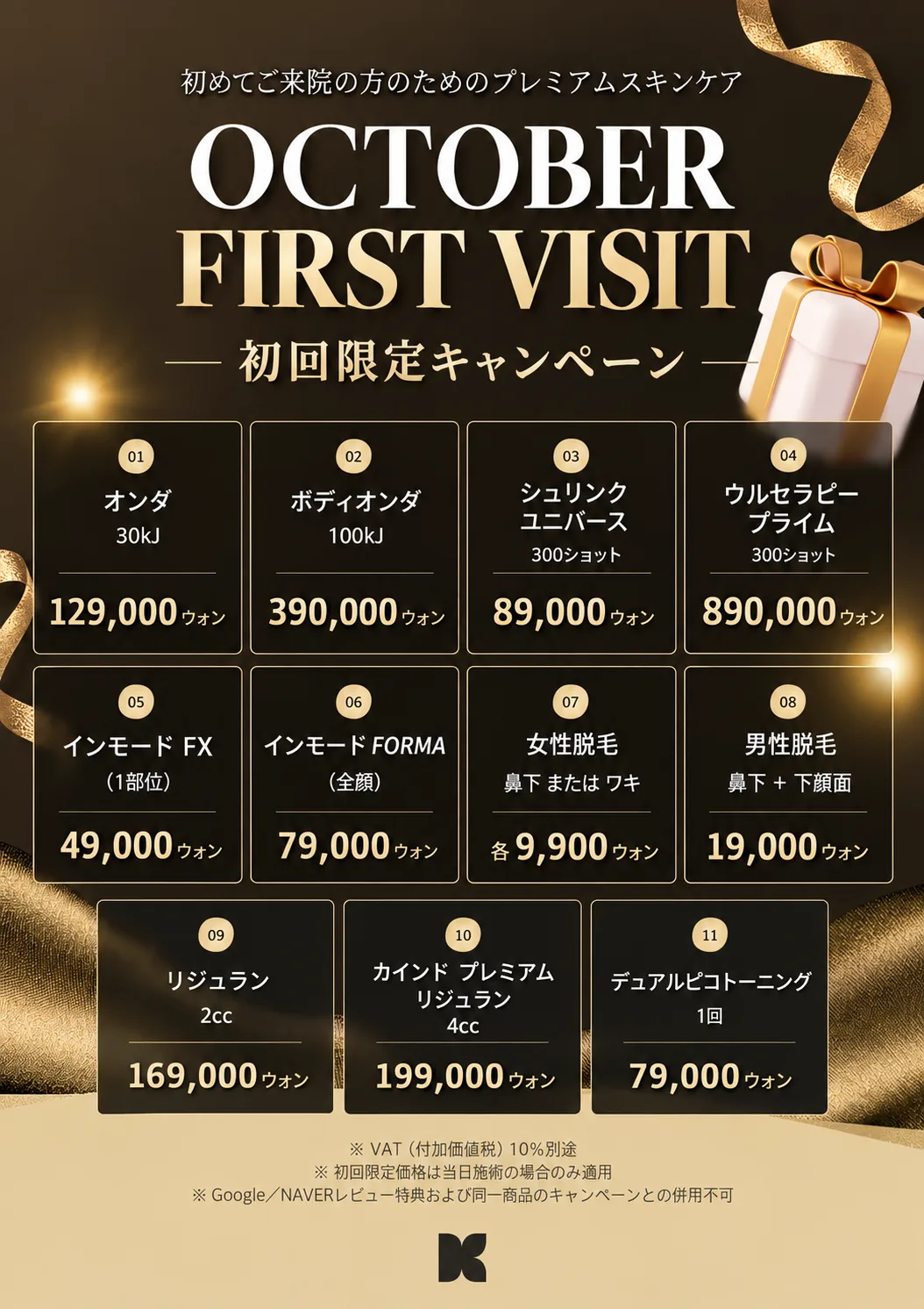 KIND Global Clinic 10月初回限定キャンペーン — オンダ 30kJ 129,000ウォン · ボディオンダ 100kJ 390,000ウォン · シュリンクユニバース 300ショット 89,000ウォン · ウルセラピープライム 300ショット 890,000ウォン · インモードFX 1部位 49,000ウォン · インモードFORMA 全顔 79,000ウォン · 女性脱毛 鼻下またはワキ 各9,900ウォン · 男性脱毛 鼻下+下顔面 19,000ウォン · リジュラン 2cc 169,000ウォン · カインド プレミアム リジュラン 4cc 199,000ウォン · デュアルピコトーニング 1回 79,000ウォン · VAT10%別途 · 初回限定価格は当日施術の場合のみ適用